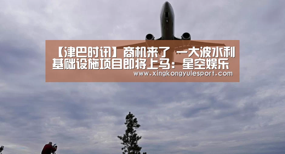 【津巴时讯】商机来了 一大波水利基础设施项目即将上马:星空娱乐棋牌app(图3) 星空娱乐棋牌app